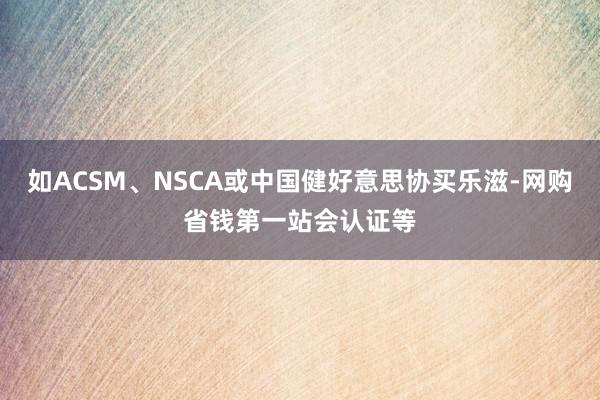 如ACSM、NSCA或中国健好意思协买乐滋-网购省钱第一站会认证等